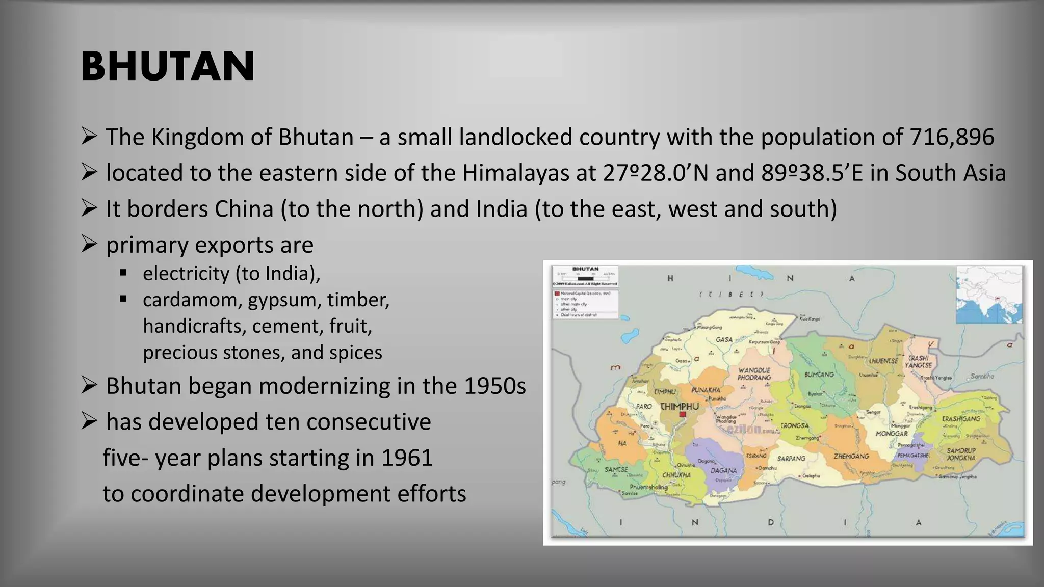 BHUTAN
 The Kingdom of Bhutan – a small landlocked country with the population of 716,896
 located to the eastern side of the Himalayas at 27º28.0’N and 89º38.5’E in South Asia
 It borders China (to the north) and India (to the east, west and south)
 primary exports are
 electricity (to India),
 cardamom, gypsum, timber,
handicrafts, cement, fruit,
precious stones, and spices
 Bhutan began modernizing in the 1950s
 has developed ten consecutive
five- year plans starting in 1961
to coordinate development efforts
 