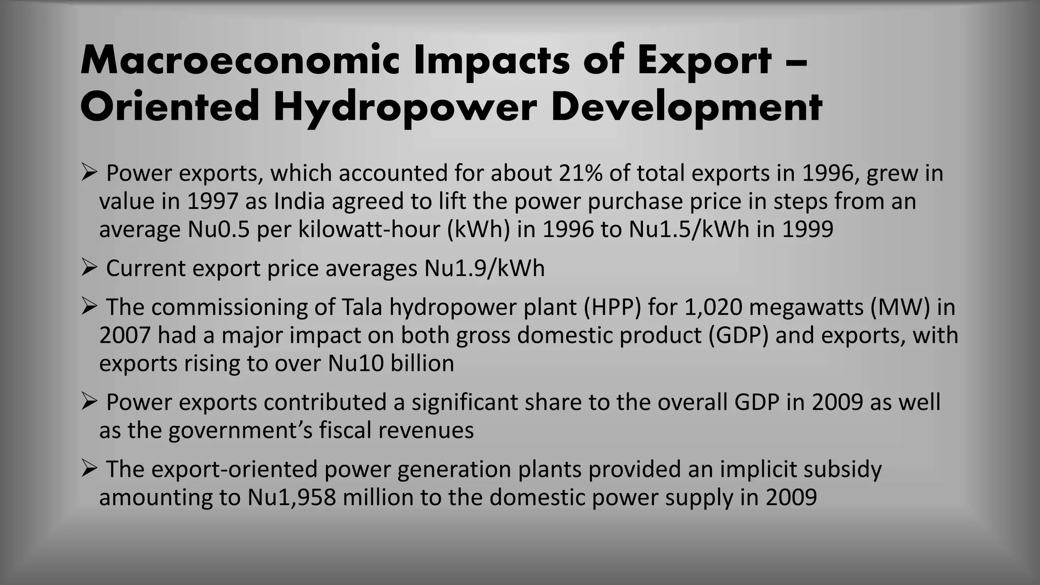 Macroeconomic Impacts of Export –
Oriented Hydropower Development
 Power exports, which accounted for about 21% of total exports in 1996, grew in
value in 1997 as India agreed to lift the power purchase price in steps from an
average Nu0.5 per kilowatt-hour (kWh) in 1996 to Nu1.5/kWh in 1999
 Current export price averages Nu1.9/kWh
 The commissioning of Tala hydropower plant (HPP) for 1,020 megawatts (MW) in
2007 had a major impact on both gross domestic product (GDP) and exports, with
exports rising to over Nu10 billion
 Power exports contributed a significant share to the overall GDP in 2009 as well
as the government’s fiscal revenues
 The export-oriented power generation plants provided an implicit subsidy
amounting to Nu1,958 million to the domestic power supply in 2009
 