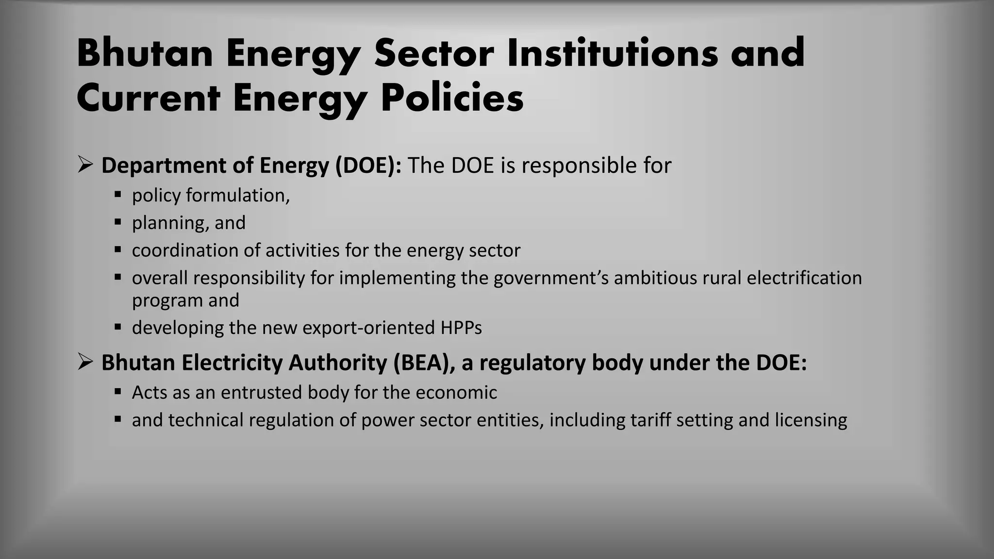 Bhutan Energy Sector Institutions and
Current Energy Policies
 Department of Energy (DOE): The DOE is responsible for
 policy formulation,
 planning, and
 coordination of activities for the energy sector
 overall responsibility for implementing the government’s ambitious rural electrification
program and
 developing the new export-oriented HPPs
 Bhutan Electricity Authority (BEA), a regulatory body under the DOE:
 Acts as an entrusted body for the economic
 and technical regulation of power sector entities, including tariff setting and licensing
 