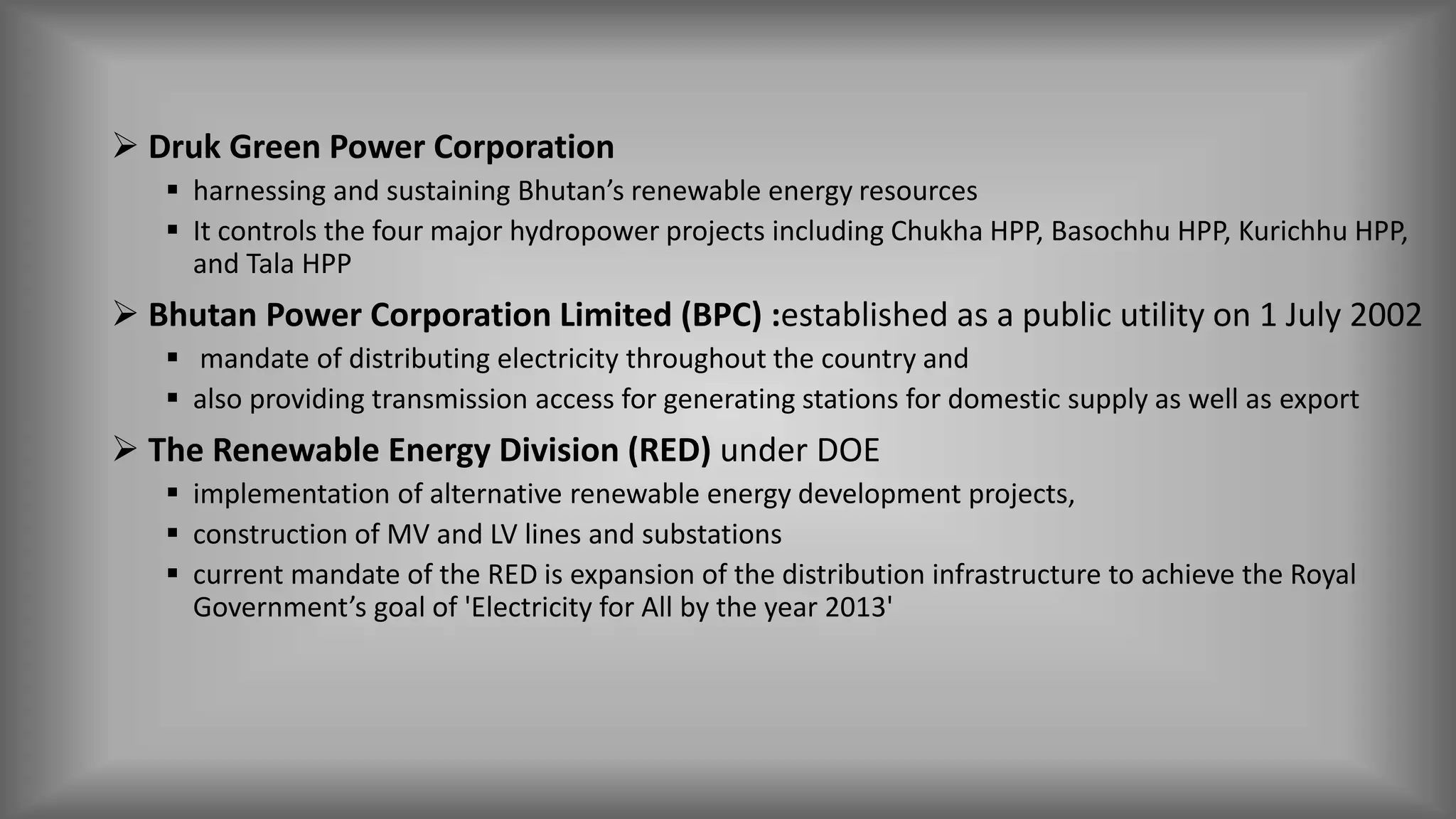 Druk Green Power Corporation
 harnessing and sustaining Bhutan’s renewable energy resources
 It controls the four major hydropower projects including Chukha HPP, Basochhu HPP, Kurichhu HPP,
and Tala HPP
 Bhutan Power Corporation Limited (BPC) :established as a public utility on 1 July 2002
 mandate of distributing electricity throughout the country and
 also providing transmission access for generating stations for domestic supply as well as export
 The Renewable Energy Division (RED) under DOE
 implementation of alternative renewable energy development projects,
 construction of MV and LV lines and substations
 current mandate of the RED is expansion of the distribution infrastructure to achieve the Royal
Government’s goal of 'Electricity for All by the year 2013'
 