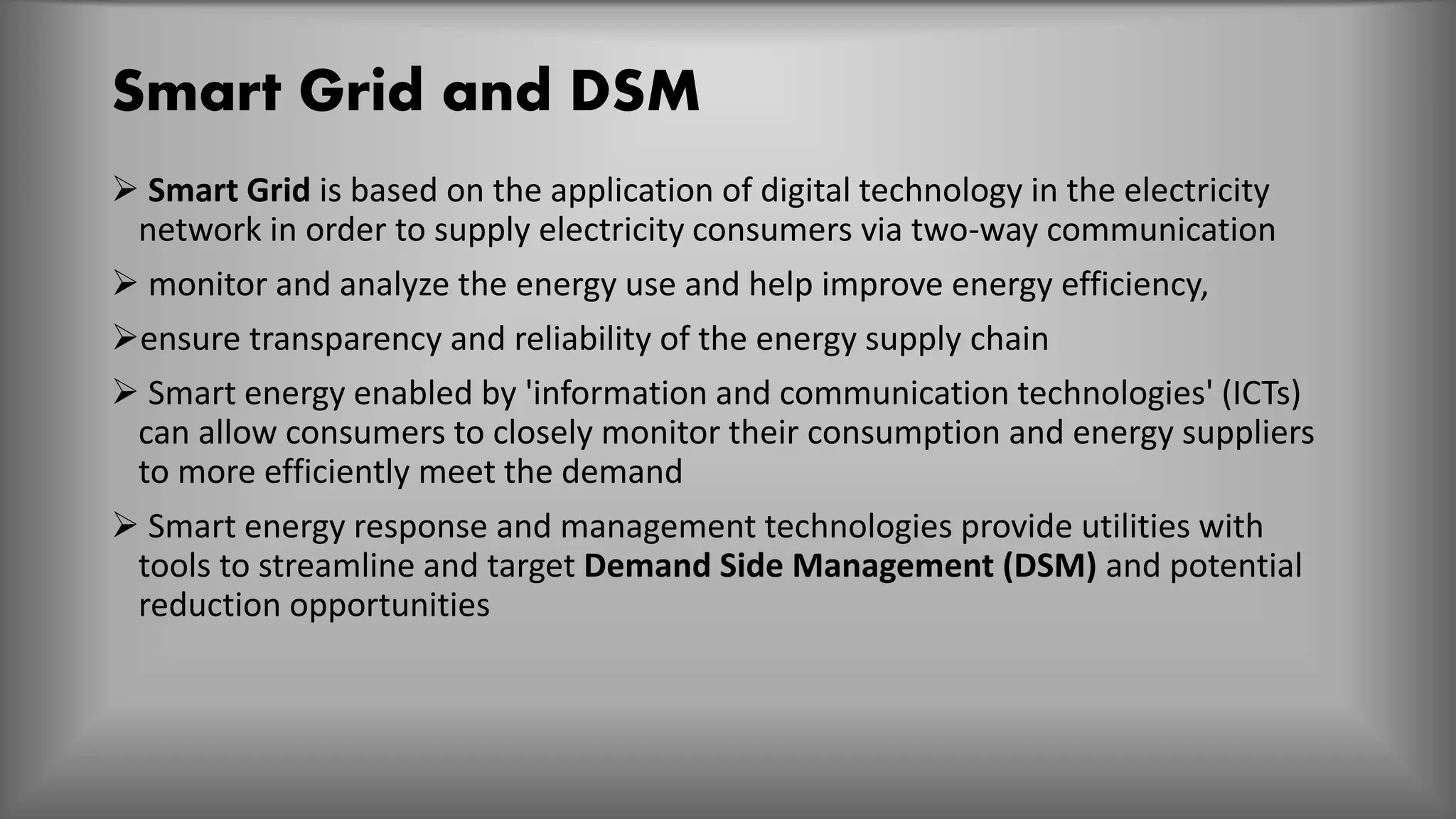 Smart Grid and DSM
 Smart Grid is based on the application of digital technology in the electricity
network in order to supply electricity consumers via two-way communication
 monitor and analyze the energy use and help improve energy efficiency,
ensure transparency and reliability of the energy supply chain
 Smart energy enabled by 'information and communication technologies' (ICTs)
can allow consumers to closely monitor their consumption and energy suppliers
to more efficiently meet the demand
 Smart energy response and management technologies provide utilities with
tools to streamline and target Demand Side Management (DSM) and potential
reduction opportunities
 