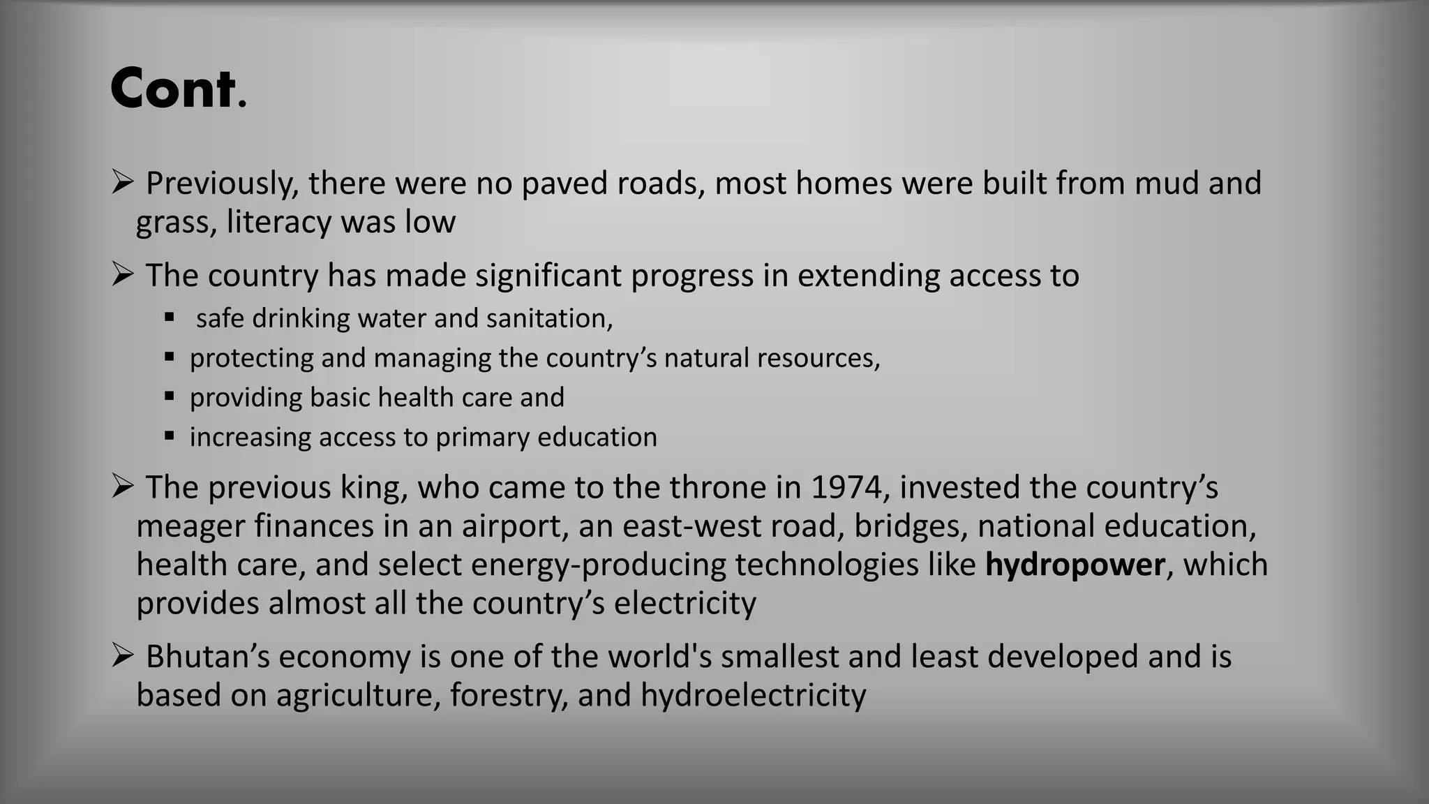 Cont.
 Previously, there were no paved roads, most homes were built from mud and
grass, literacy was low
 The country has made significant progress in extending access to
 safe drinking water and sanitation,
 protecting and managing the country’s natural resources,
 providing basic health care and
 increasing access to primary education
 The previous king, who came to the throne in 1974, invested the country’s
meager finances in an airport, an east-west road, bridges, national education,
health care, and select energy-producing technologies like hydropower, which
provides almost all the country’s electricity
 Bhutan’s economy is one of the world's smallest and least developed and is
based on agriculture, forestry, and hydroelectricity
 