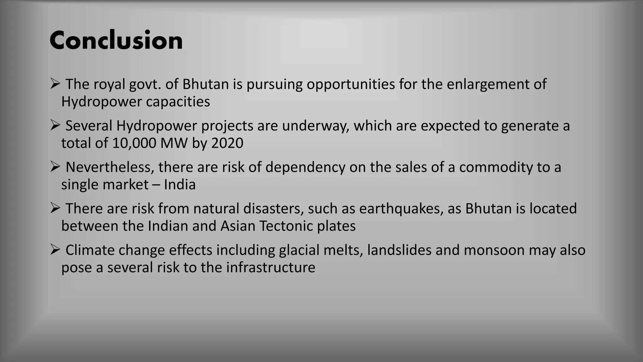 Conclusion
 The royal govt. of Bhutan is pursuing opportunities for the enlargement of
Hydropower capacities
 Several Hydropower projects are underway, which are expected to generate a
total of 10,000 MW by 2020
 Nevertheless, there are risk of dependency on the sales of a commodity to a
single market – India
 There are risk from natural disasters, such as earthquakes, as Bhutan is located
between the Indian and Asian Tectonic plates
 Climate change effects including glacial melts, landslides and monsoon may also
pose a several risk to the infrastructure
 