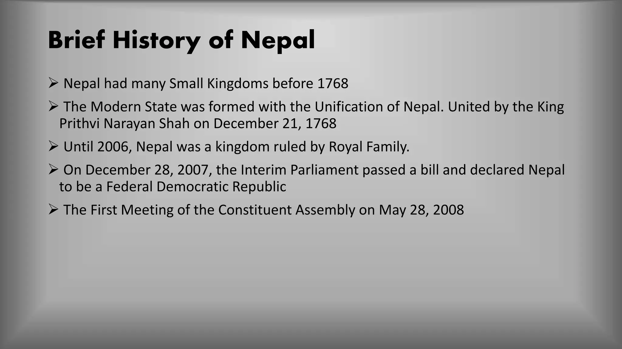 Brief History of Nepal
 Nepal had many Small Kingdoms before 1768
 The Modern State was formed with the Unification of Nepal. United by the King
Prithvi Narayan Shah on December 21, 1768
 Until 2006, Nepal was a kingdom ruled by Royal Family.
 On December 28, 2007, the Interim Parliament passed a bill and declared Nepal
to be a Federal Democratic Republic
 The First Meeting of the Constituent Assembly on May 28, 2008
 