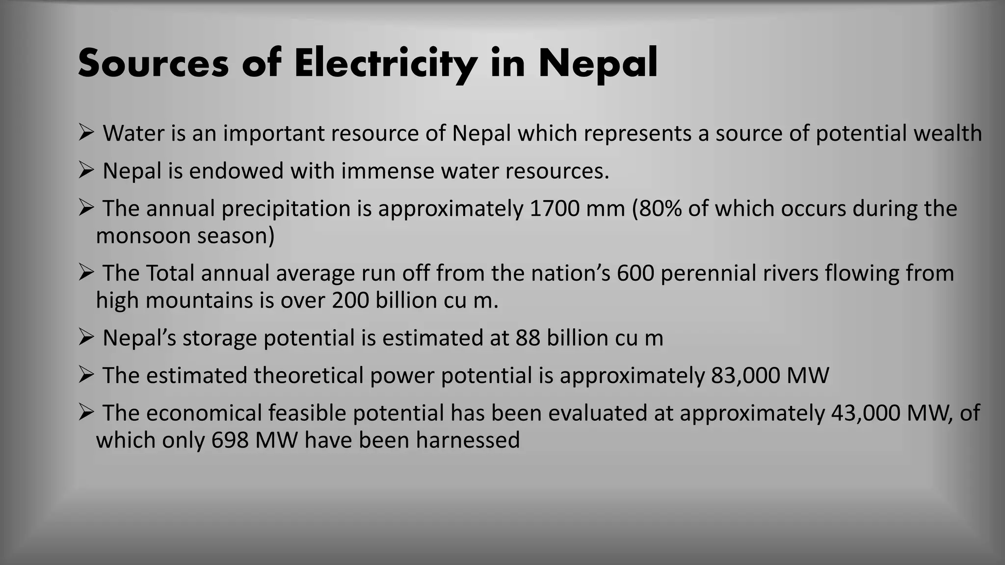Sources of Electricity in Nepal
 Water is an important resource of Nepal which represents a source of potential wealth
 Nepal is endowed with immense water resources.
 The annual precipitation is approximately 1700 mm (80% of which occurs during the
monsoon season)
 The Total annual average run off from the nation’s 600 perennial rivers flowing from
high mountains is over 200 billion cu m.
 Nepal’s storage potential is estimated at 88 billion cu m
 The estimated theoretical power potential is approximately 83,000 MW
 The economical feasible potential has been evaluated at approximately 43,000 MW, of
which only 698 MW have been harnessed
 
