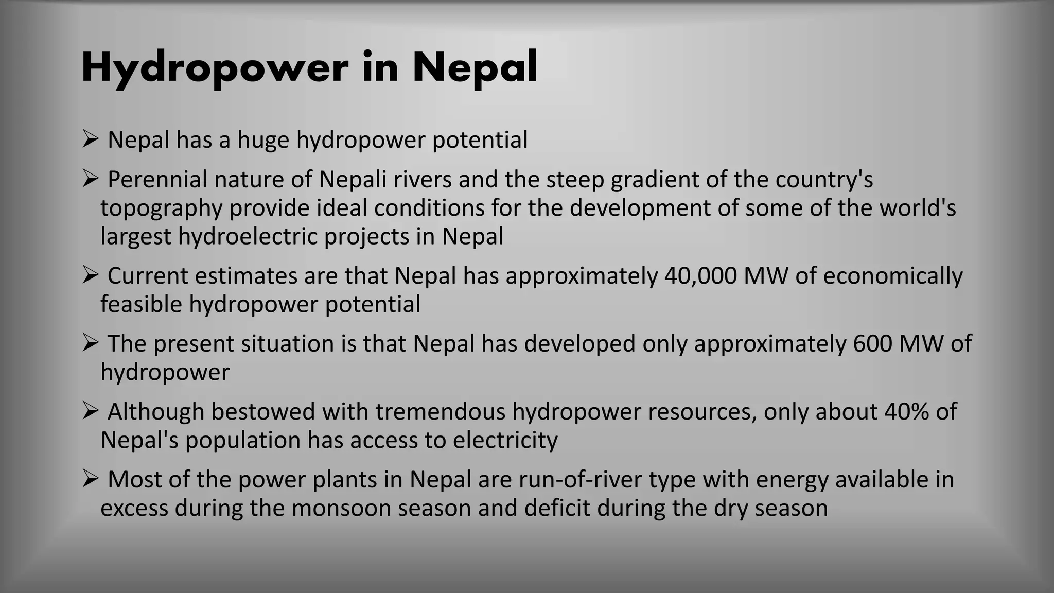 Hydropower in Nepal
 Nepal has a huge hydropower potential
 Perennial nature of Nepali rivers and the steep gradient of the country's
topography provide ideal conditions for the development of some of the world's
largest hydroelectric projects in Nepal
 Current estimates are that Nepal has approximately 40,000 MW of economically
feasible hydropower potential
 The present situation is that Nepal has developed only approximately 600 MW of
hydropower
 Although bestowed with tremendous hydropower resources, only about 40% of
Nepal's population has access to electricity
 Most of the power plants in Nepal are run-of-river type with energy available in
excess during the monsoon season and deficit during the dry season
 