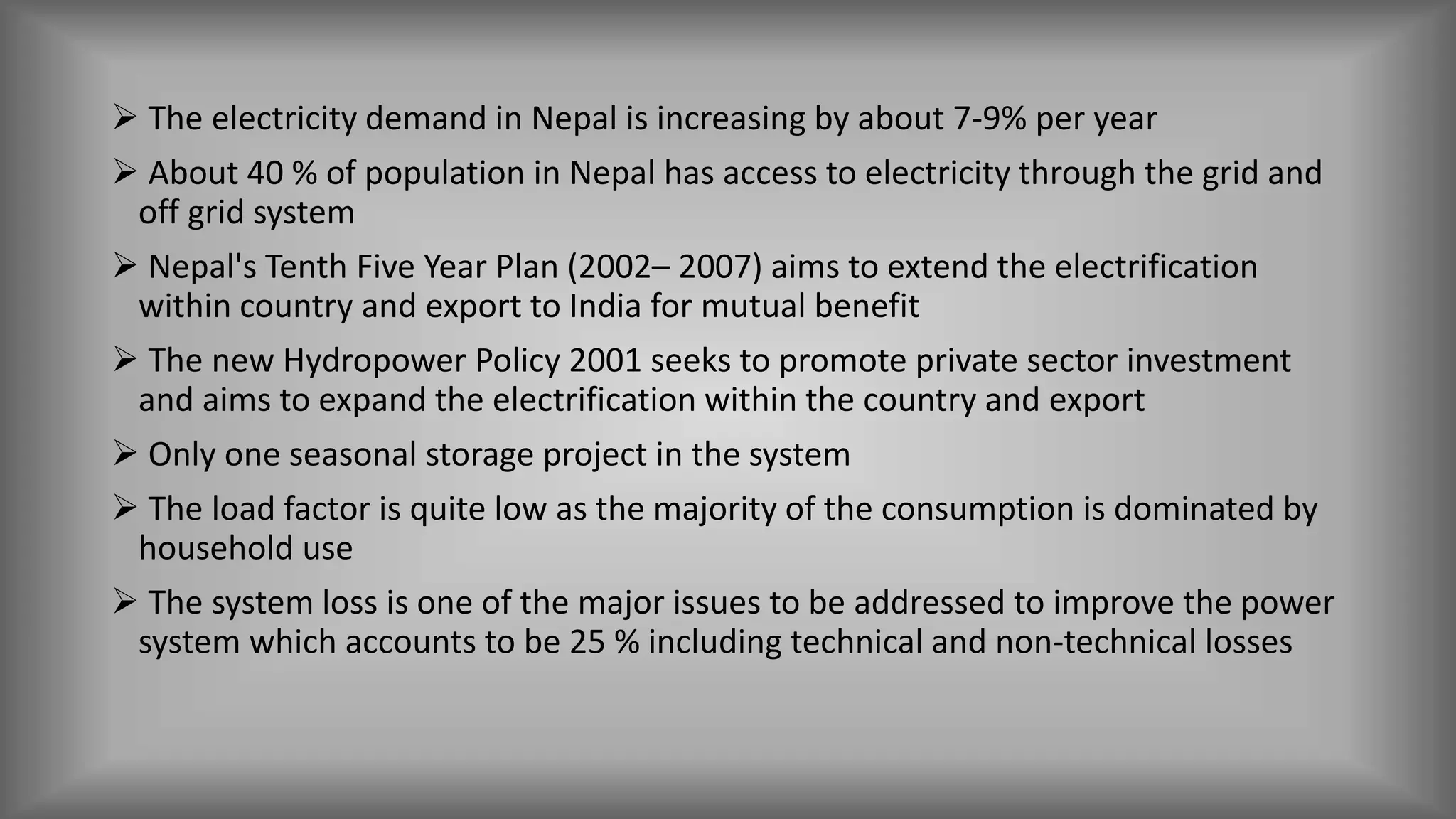  The electricity demand in Nepal is increasing by about 7-9% per year
 About 40 % of population in Nepal has access to electricity through the grid and
off grid system
 Nepal's Tenth Five Year Plan (2002– 2007) aims to extend the electrification
within country and export to India for mutual benefit
 The new Hydropower Policy 2001 seeks to promote private sector investment
and aims to expand the electrification within the country and export
 Only one seasonal storage project in the system
 The load factor is quite low as the majority of the consumption is dominated by
household use
 The system loss is one of the major issues to be addressed to improve the power
system which accounts to be 25 % including technical and non-technical losses
 