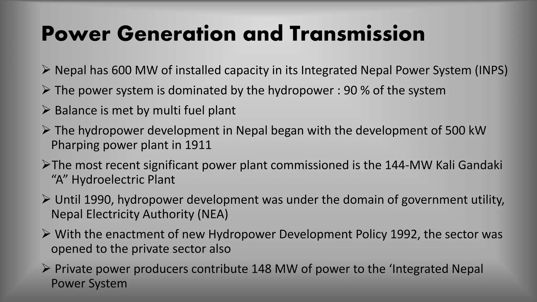 Power Generation and Transmission
 Nepal has 600 MW of installed capacity in its Integrated Nepal Power System (INPS)
 The power system is dominated by the hydropower : 90 % of the system
 Balance is met by multi fuel plant
 The hydropower development in Nepal began with the development of 500 kW
Pharping power plant in 1911
The most recent significant power plant commissioned is the 144-MW Kali Gandaki
“A” Hydroelectric Plant
 Until 1990, hydropower development was under the domain of government utility,
Nepal Electricity Authority (NEA)
 With the enactment of new Hydropower Development Policy 1992, the sector was
opened to the private sector also
 Private power producers contribute 148 MW of power to the ‘Integrated Nepal
Power System
 
