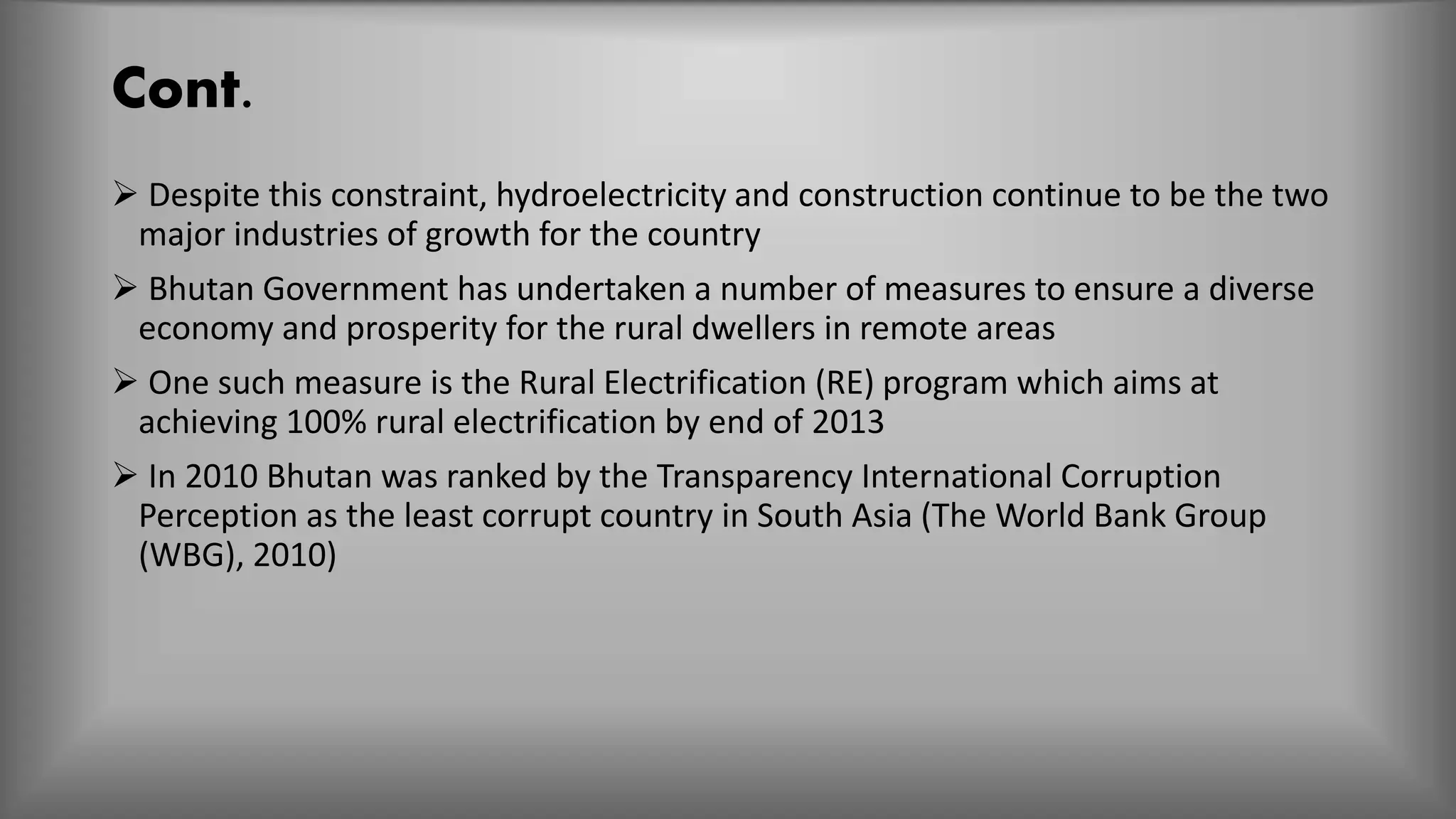 Cont.
 Despite this constraint, hydroelectricity and construction continue to be the two
major industries of growth for the country
 Bhutan Government has undertaken a number of measures to ensure a diverse
economy and prosperity for the rural dwellers in remote areas
 One such measure is the Rural Electrification (RE) program which aims at
achieving 100% rural electrification by end of 2013
 In 2010 Bhutan was ranked by the Transparency International Corruption
Perception as the least corrupt country in South Asia (The World Bank Group
(WBG), 2010)
 