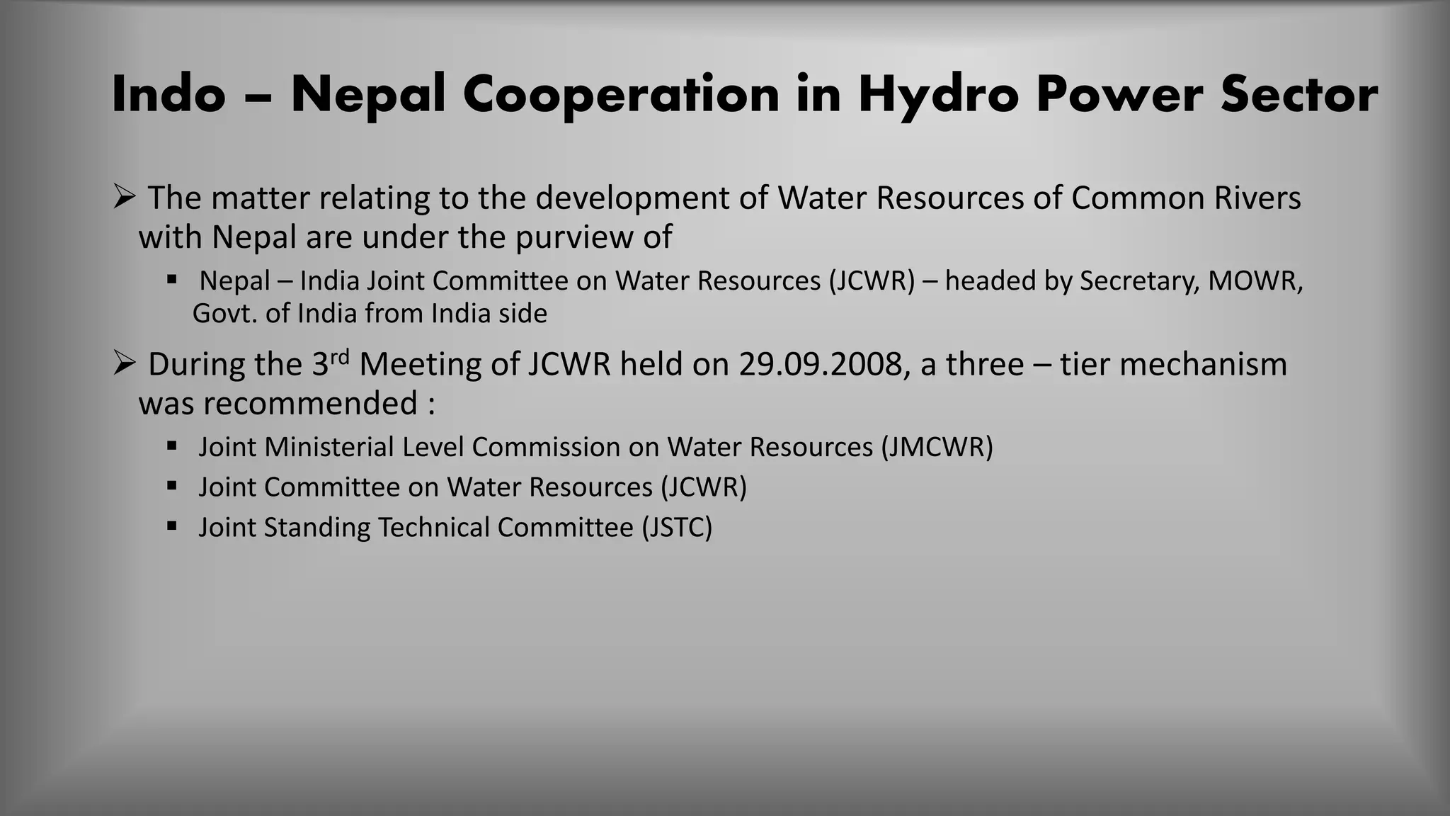 Indo – Nepal Cooperation in Hydro Power Sector
 The matter relating to the development of Water Resources of Common Rivers
with Nepal are under the purview of
 Nepal – India Joint Committee on Water Resources (JCWR) – headed by Secretary, MOWR,
Govt. of India from India side
 During the 3rd Meeting of JCWR held on 29.09.2008, a three – tier mechanism
was recommended :
 Joint Ministerial Level Commission on Water Resources (JMCWR)
 Joint Committee on Water Resources (JCWR)
 Joint Standing Technical Committee (JSTC)
 