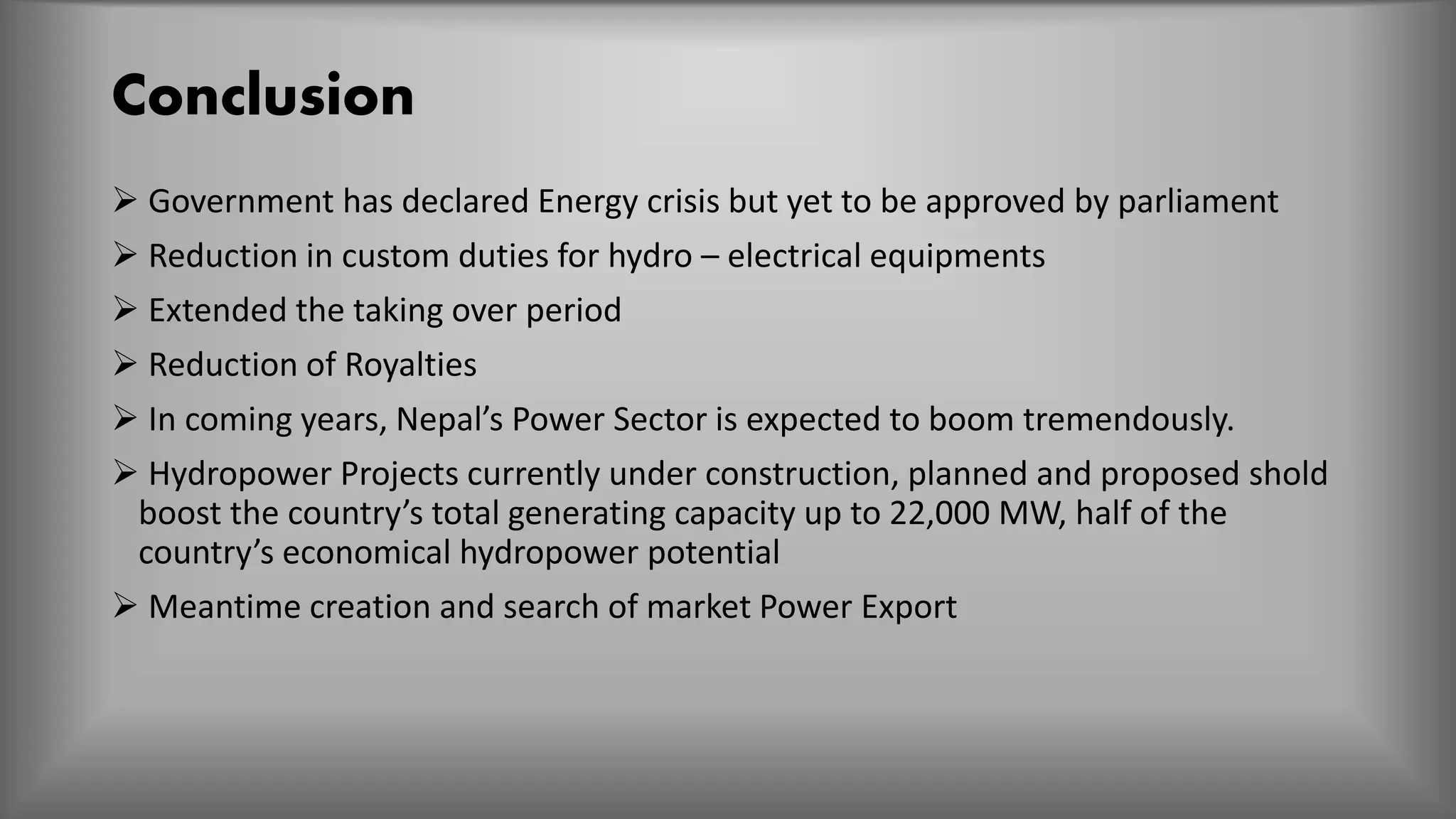 Conclusion
 Government has declared Energy crisis but yet to be approved by parliament
 Reduction in custom duties for hydro – electrical equipments
 Extended the taking over period
 Reduction of Royalties
 In coming years, Nepal’s Power Sector is expected to boom tremendously.
 Hydropower Projects currently under construction, planned and proposed shold
boost the country’s total generating capacity up to 22,000 MW, half of the
country’s economical hydropower potential
 Meantime creation and search of market Power Export
 