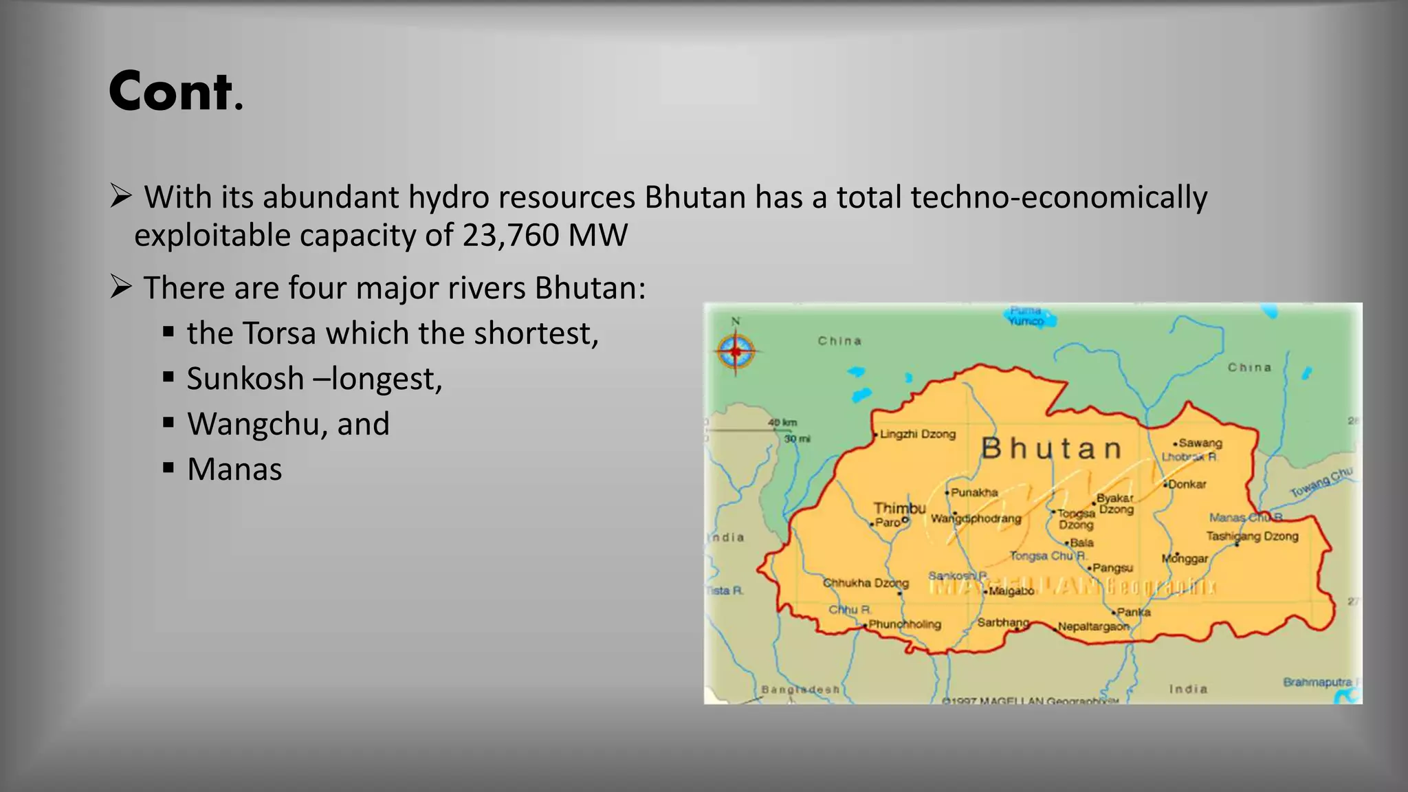 Cont.
 With its abundant hydro resources Bhutan has a total techno-economically
exploitable capacity of 23,760 MW
 There are four major rivers Bhutan:
 the Torsa which the shortest,
 Sunkosh –longest,
 Wangchu, and
 Manas
 