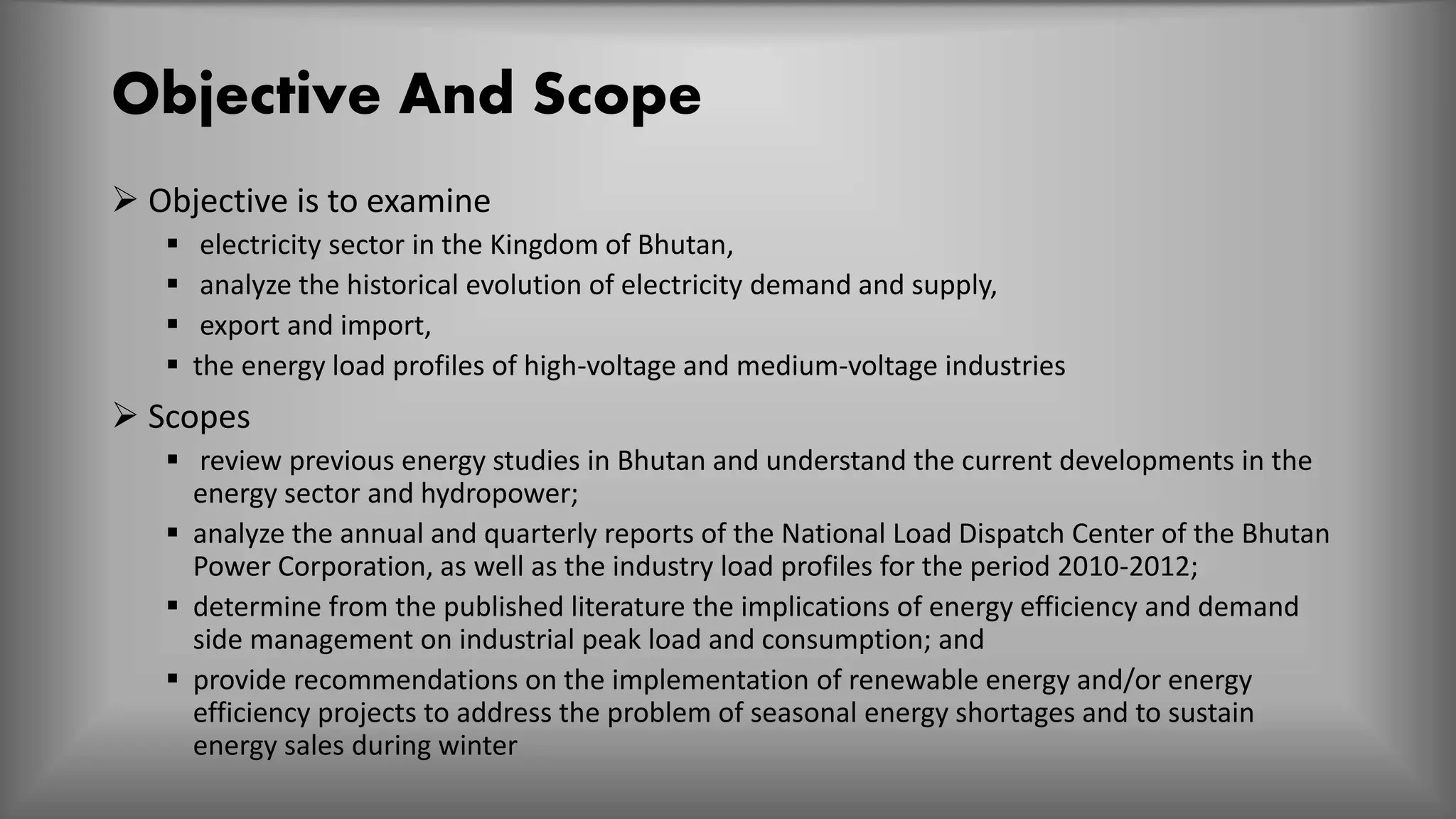 Objective And Scope
 Objective is to examine
 electricity sector in the Kingdom of Bhutan,
 analyze the historical evolution of electricity demand and supply,
 export and import,
 the energy load profiles of high-voltage and medium-voltage industries
 Scopes
 review previous energy studies in Bhutan and understand the current developments in the
energy sector and hydropower;
 analyze the annual and quarterly reports of the National Load Dispatch Center of the Bhutan
Power Corporation, as well as the industry load profiles for the period 2010-2012;
 determine from the published literature the implications of energy efficiency and demand
side management on industrial peak load and consumption; and
 provide recommendations on the implementation of renewable energy and/or energy
efficiency projects to address the problem of seasonal energy shortages and to sustain
energy sales during winter
 