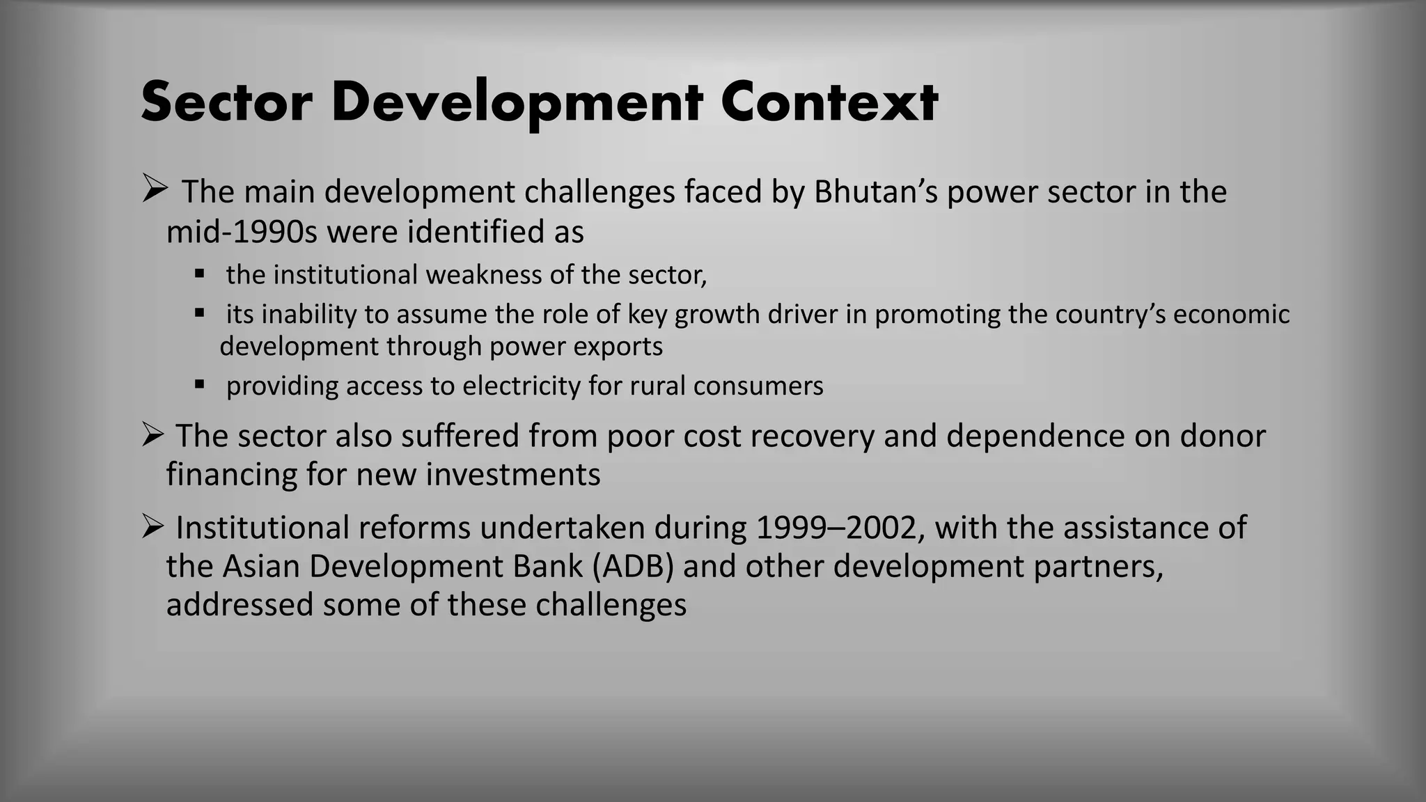 Sector Development Context
 The main development challenges faced by Bhutan’s power sector in the
mid-1990s were identified as
 the institutional weakness of the sector,
 its inability to assume the role of key growth driver in promoting the country’s economic
development through power exports
 providing access to electricity for rural consumers
 The sector also suffered from poor cost recovery and dependence on donor
financing for new investments
 Institutional reforms undertaken during 1999–2002, with the assistance of
the Asian Development Bank (ADB) and other development partners,
addressed some of these challenges
 