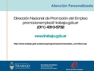 Atención Personalizada Secretaria de Empleo Dirección Nacional  de Promoción del Empleo  Dirección Nacional de Promoción del Empleo [email_address] (011) 4310-5732 www.trabajo.gob.ar http://www.trabajo.gob.ar/planesyprogramas/promoempleo_convSect.asp 