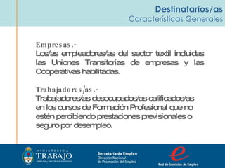 Destinatarios/as Características Generales Empresas.- Los/as empleadores/as del sector textil incluidas las Uniones Transitorias de empresas y las Cooperativas habilitadas.  Trabajadores/as.- Trabajadores/as desocupados/as calificados/as en los cursos de Formación Profesional que no estén percibiendo prestaciones previsionales o seguro por desempleo. Secretaria de Empleo Dirección Nacional  de Promoción del Empleo  