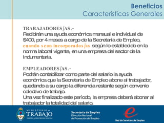 Beneficios Características Generales TRABAJADORES/AS.-  Recibirán una ayuda económica mensual e individual de $400, por 4 meses a cargo de la Secretaría de Empleo,  cuando sean incorporados/as  según lo establecido en la norma laboral vigente, en una empresa del sector de la Indumentaria.  EMPLEADORES/AS.- Podrán contabilizar como parte del salario la ayuda económica que la Secretaria de Empleo abone al trabajador, quedando a su cargo la diferencia restante según convenio colectivo de trabajo.  Una vez finalizado este período, la empresa deberá abonar al trabajador la totalidad del salario. Secretaria de Empleo Dirección Nacional  de Promoción del Empleo  