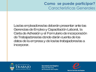 Como  se puede participar? Características Generales Los/as empleadores/as deberán presentar ante las Gerencias de Empleo y Capacitación Laboral, la Carta de Adhesión y el Formulario de incorporación de Trabajadores/as donde darán cuenta de los datos de la empresa y de los/as trabajadores/as a incorporar. Secretaria de Empleo Dirección Nacional  de Promoción del Empleo  