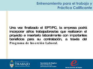 Secretaria de Empleo Dirección Nacional  de Promoción del Empleo  Entrenamiento para el trabajo y Práctica Calificante Una vez finalizado el EPT/PC, la empresa podrá incorporar al/los trabajadores/as que realizaron el proyecto e insertarlo laboralmente con importantes beneficios para su contratación, a través del  Programa de Inserción Laboral. 