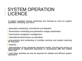 SYSTEM OPERATION
LICENCE
A system operation licence authorises the licensee to carry on system
operation, including, but not to:
1.generation scheduling, commitment and dispatch;
2.transmission scheduling and generation outage coordination;
3.transmission congestion management;
4.international transmission co-ordination;
5.procurement and scheduling of ancillary services and system planning
for long term
6.capacity;
7.administration of the wholesale electricity market, including the activity of
administration of settlement payments, in accordance with the market
rules; and
8.such other activities as may be required for reliable and efficient system
operations.
 