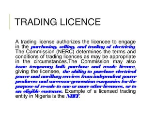 TRADING LICENCE
A trading license authorizes the licencee to engage
in the purchasing, selling, and trading of electricity.
The Commission (NERC) determines the terms and
conditions of trading licences as may be appropriate
in the circumstances.The Commission may also
issue temporary bulk purchase and resale licence,
giving the licensee, the ability to purchase electrical
powerand ancillaryservices fromindependent power
producers andsuccessorgenerationcompanies forthe
purpose of re-sale to one ormore otherlicensees, orto
an eligible customer. Example of a licensed trading
entity in Nigeria is the NBET.
 