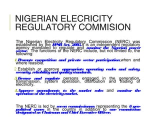 NIGERIAN ELECRICITY
REGULATORY COMMISION
The Nigerian Electricity Regulatory Commission (NERC) was
established by the EPSRAct, 2005.It is an independent regulatory
agency mandated to regulate and monitor the Nigerian power
sector. The functions of the NERC include, but not limited to, the
following:
1.Promote competition and private sector participation,when and
where feasible.
2.Establish or approve appropriate operating codes and safety,
security, reliabilityandqualitystandards.
3.License and regulate persons engaged in the generation,
transmission, system operation, distribution and trading of
electricity.
4.Approve amendments to the market rules and monitor the
operationof theelectricitymarket.
The NERC is led by seven commissioners representing the 6 geo-
political zones in the country in addition to one commission
designatedas ChairmanandChief ExecutiveOfficer.
 