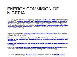 ENERGY COMMISION OF
NIGERIA
The Energy Commission of Nigeria (ECN) was establishedin1988with the statutory
mandate for strategic planning and coordination of national policies in the field of
energy. It was established in line with the declaration of the Heads of The Economic
Community of West African States in 1982 for the establishment of an Agency in
each member state charged with the responsibility of coordinating and supervising
all energy functions and activities.The functions of the ECN include, but are not
limited to, the following:
1.Serve as a centre for gatheringanddisseminationof informationrelating to national
policy in the field of energy.
2.Inquire into and advise the Government of the Federation or the State on adequate
funding of the energy sector including research and development, production and
distribution.
3.Monitorthe performance of the Energysectorin the execution of government policies
onenergy.
4.Serve as a centreforprovidingsolutions to inter-relatedtechnical problems that may
arise in the implementation of any policy relating to the field of energy.
The ECN is headed by a DirectorGeneral, who also serves as its Chief Executive.
 