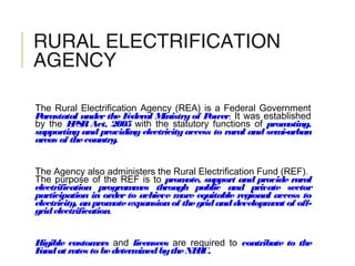 RURAL ELECTRIFICATION
AGENCY
The Rural Electrification Agency (REA) is a Federal Government
Parastatal under the Federal Ministry of Power. It was established
by the EPSR Act, 2005 with the statutory functions of promoting,
supporting and providing electricityaccess to rural and semi-urban
areas of thecountry.
The Agency also administers the Rural Electrification Fund (REF).
The purpose of the REF is to promote, support and provide rural
electrification programmes through public and private sector
participation in order to achieve more equitable regional access to
electricity, anpromoteexpansionof thegridanddevelopment of off-
gridelectrification.
Eligible customers and licensees are required to contribute to the
Fundat rates to bedeterminedbytheNERC.
 