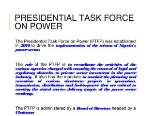 PRESIDENTIAL TASK FORCE
ON POWER
The Presidential Task Force on Power (PTFP) was established
in 2010 to drive the implementation of the reform of Nigeria's
powersector.
The role of the PTFP is to co-ordinate the activities of the
various agencies chargedwithensuringtheremoval of legal and
regulatory obstacles to private sector investment in the power
industry. It also has the mandate to monitor the planning and
execution of various short-term projects in generation,
transmission, distribution and fuel-to-power that are critical to
meeting the stated service delivery targets of the power sector
roadmap.
The PTFP is administered by a Boardof Directors headed by a
Chairman
 