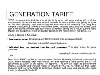 GENERATION TARIFF
NERC has determined that the price of electricity to be paid to generators will be at the
level required by an efficient new entrant to cover its life cycle costs (including its short
run fuel and operating costs and its long run return on capital invested). The Long Run
Marginal Cost (LRMC) Method is in use here. LRMC involves calculating the full life cycle
cost of the lowest‐efficient-cost new entrant generator, taking into account current costs
of plant and equipment, return on capital, operation and maintenance, fuel costs, etc.
LRMC is applied in two ways:
Benchmarkcosting: Creates a proxy for the market price which an efficient
generator is expected to operate below.
Individual long run marginal cost for each generator: This sets prices for each
generator
according to its plant and site specific
costs.
The classic LRMC applies to the successor Gencos. However, individual (site‐specific)
LRMC model requires each new entrant IPP that requires a tariff beyond the MYTO
benchmark to apply to the NERC for approval. The IPP will open its procurement
process, accounts and financial model to scrutiny by the NERC, which will then apply
prudence and relevance tests to determine whether such plant and site‐specific costs
should be allowed in the tariff.
 