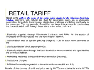 RETAIL TARIFF
Retail tariffs reflects the costs of the entire value chain for the Nigerian Electricity
Market, beginning with natural gas (fuel for generation plant), on to wholesale
generation, through to transmission, distribution, metering and billing and finally to
the consumer. The components of cost that are taken into account in constructing
the domestic retail tariff through these steps in the value chain are:
1.Electricity supplied through Wholesale Contracts and PPAs for the supply of
wholesale electricity injected into the transmission network.
2.Transmission Use of System (TUOS) charge to TCN for each MWh delivered to
the
3.distributor/retailer’s bulk supply point(s).
4.Electricity distribution through the local distribution network owned and operated by
the distributor/retailer.
5.Marketing, metering, billing and revenue collection (retailing).
6.Institutional charges
7.FGN tariffs subsidy targeted at vulnerable tariff classes (R1 and R2).
Details of the classes of tariff and price set by MYTO are obtainable in the MYTO
 