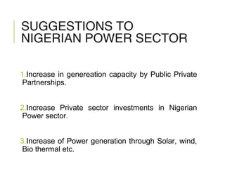 SUGGESTIONS TO
NIGERIAN POWER SECTOR
1.Increase in genereation capacity by Public Private
Partnerships.
2.Increase Private sector investments in Nigerian
Power sector.
3.Increase of Power generation through Solar, wind,
Bio thermal etc.
 