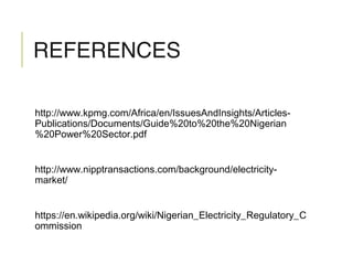 REFERENCES
http://www.kpmg.com/Africa/en/IssuesAndInsights/Articles-
Publications/Documents/Guide%20to%20the%20Nigerian
%20Power%20Sector.pdf
http://www.nipptransactions.com/background/electricity-
market/
https://en.wikipedia.org/wiki/Nigerian_Electricity_Regulatory_C
ommission
 