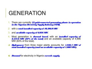 GENERATION
1. There are currently 23grid-connectedgeneratingplants in operation
intheNigerianElectricitySupplyIndustry(NESI),
2. with a total installedcapacityof 10,396.0MW
3. and availablecapacityof 6,056MW.
4. Most generation is thermal based, with an installed capacity of
8,457.6 MW (81% of the total) and an available capacity of 4,996
MW (83% of the total).
5. Hydropower from three major plants accounts for 1,938.4 MW of
total installedcapacity(andanavailablecapacityof 1,060MW).
6. Demandfor electricity in Nigeria exceeds supply.
 