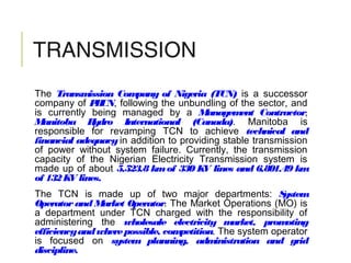 TRANSMISSION
The Transmission Company of Nigeria (TCN) is a successor
company of PHCN, following the unbundling of the sector, and
is currently being managed by a Management Contractor,
Manitoba Hydro International (Canada). Manitoba is
responsible for revamping TCN to achieve technical and
financial adequacy in addition to providing stable transmission
of power without system failure. Currently, the transmission
capacity of the Nigerian Electricity Transmission system is
made up of about 5,523.8 kmof 330 KV lines and 6,801.49 km
of 132KV lines.
The TCN is made up of two major departments: System
Operator and Market Operator. The Market Operations (MO) is
a department under TCN charged with the responsibility of
administering the wholesale electricity market, promoting
efficiencyandwherepossible, competition. The system operator
is focused on system planning, administration and grid
discipline.
 