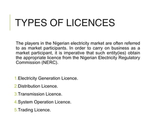 TYPES OF LICENCES
The players in the Nigerian electricity market are often referred
to as market participants. In order to carry on business as a
market participant, it is imperative that such entity(ies) obtain
the appropriate licence from the Nigerian Electricity Regulatory
Commission (NERC).
1.Electricity Generation Licence.
2.Distribution Licence.
3.Transmission Licence.
4.System Operation Licence.
5.Trading Licence.
 