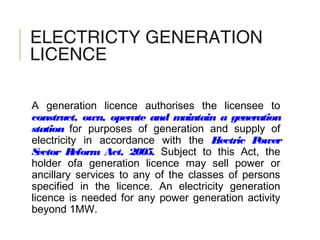 ELECTRICTY GENERATION
LICENCE
A generation licence authorises the licensee to
construct, own, operate and maintain a generation
station for purposes of generation and supply of
electricity in accordance with the Electric Power
Sector Reform Act, 2005. Subject to this Act, the
holder ofa generation licence may sell power or
ancillary services to any of the classes of persons
specified in the licence. An electricity generation
licence is needed for any power generation activity
beyond 1MW.
 