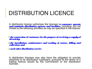 DISTRIBUTION LICENCE
A distribution licence authorises the licensee to construct, operate
and maintain distribution systems and facilities, including, but not
limited to,the following activities as may be specified in the licence:
1.theconnectionof customers forthepurposeof receivingasupplyof
electricity;
2.the installation, maintenance and reading of meters, billing and
collection; and
3.suchotherdistributionservice
A distribution licensee may also have the obligation to provide
electricity to its distribution customers, pursuant to the terms of a
trading licence issued by the Commission to the distribution
licensee.
 
