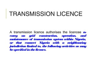 TRANSMISSION LICENCE
A transmission licence authorises the licencee to
carry on grid construction, operation, and
maintenance of transmission system within Nigeria,
or that connect Nigeria with a neighbouring
jurisdiction limited to, the following activities as may
bespecifiedinthelicence.
 