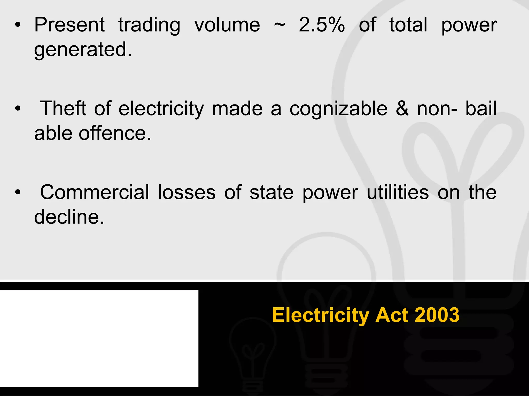 • Present trading volume ~ 2.5% of total power
  generated.

• Theft of electricity made a cognizable & non- bail
  able offence.

• Commercial losses of state power utilities on the
  decline.



                           Electricity Act 2003
 