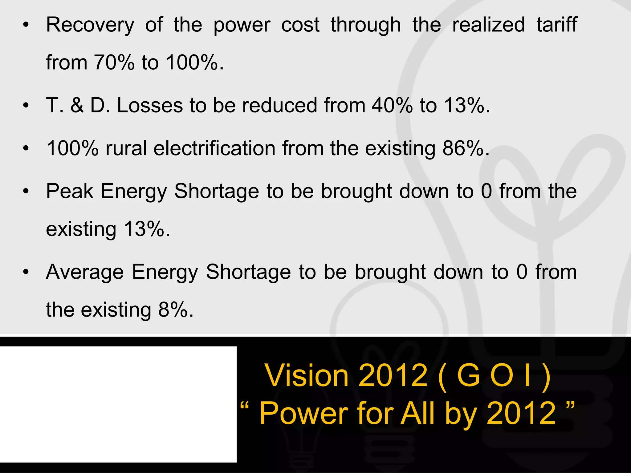 • Recovery of the power cost through the realized tariff
  from 70% to 100%.

• T. & D. Losses to be reduced from 40% to 13%.

• 100% rural electrification from the existing 86%.

• Peak Energy Shortage to be brought down to 0 from the
  existing 13%.

• Average Energy Shortage to be brought down to 0 from
  the existing 8%.


                         Vision 2012 ( G O I )
                       “ Power for All by 2012 ”
 