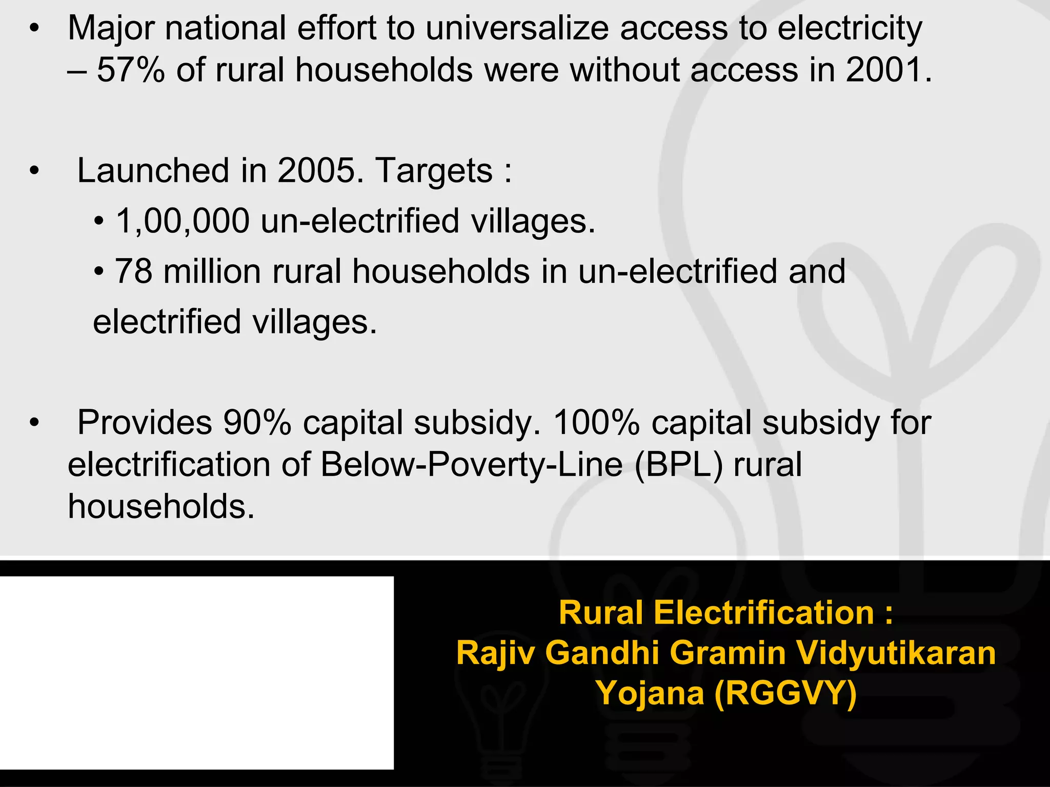 • Major national effort to universalize access to electricity
  – 57% of rural households were without access in 2001.

•   Launched in 2005. Targets :
     • 1,00,000 un-electrified villages.
     • 78 million rural households in un-electrified and
     electrified villages.

•   Provides 90% capital subsidy. 100% capital subsidy for
    electrification of Below-Poverty-Line (BPL) rural
    households.


                                    Rural Electrification :
                             Rajiv Gandhi Gramin Vidyutikaran
                                      Yojana (RGGVY)
 