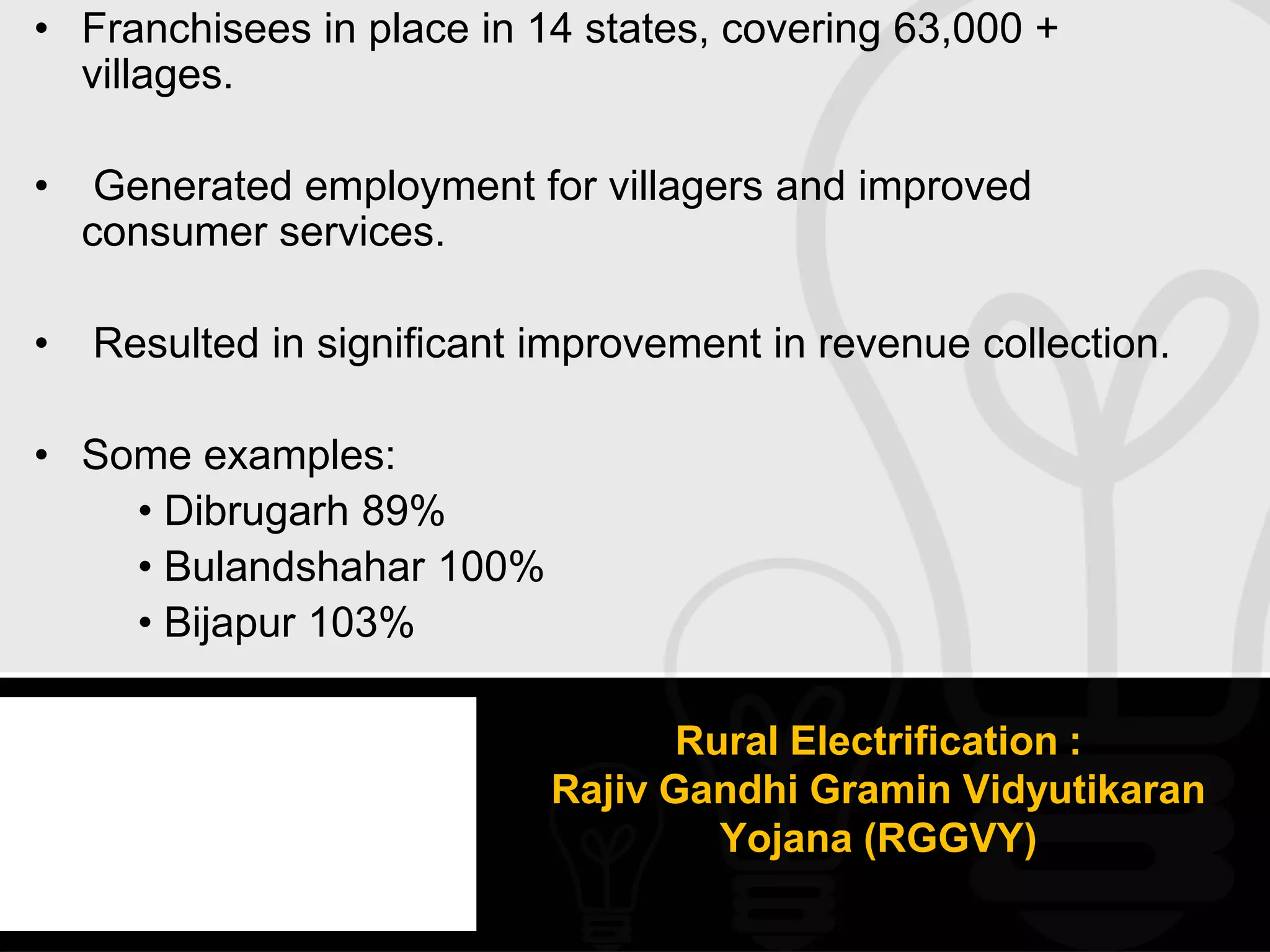 • Franchisees in place in 14 states, covering 63,000 +
  villages.

•    Generated employment for villagers and improved
    consumer services.

•   Resulted in significant improvement in revenue collection.

• Some examples:
    • Dibrugarh 89%
    • Bulandshahar 100%
    • Bijapur 103%

                                   Rural Electrification :
                            Rajiv Gandhi Gramin Vidyutikaran
                                     Yojana (RGGVY)
 