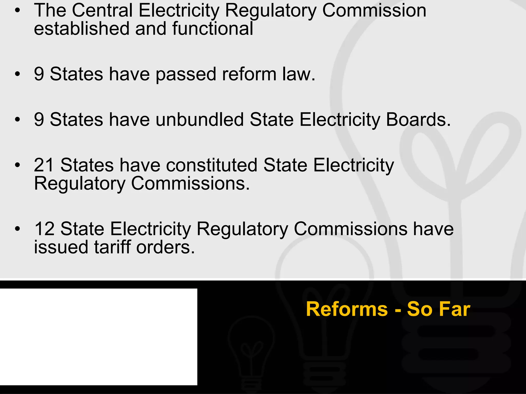 • The Central Electricity Regulatory Commission
  established and functional

• 9 States have passed reform law.

• 9 States have unbundled State Electricity Boards.

• 21 States have constituted State Electricity
  Regulatory Commissions.

• 12 State Electricity Regulatory Commissions have
  issued tariff orders.


                                   Reforms - So Far
 
