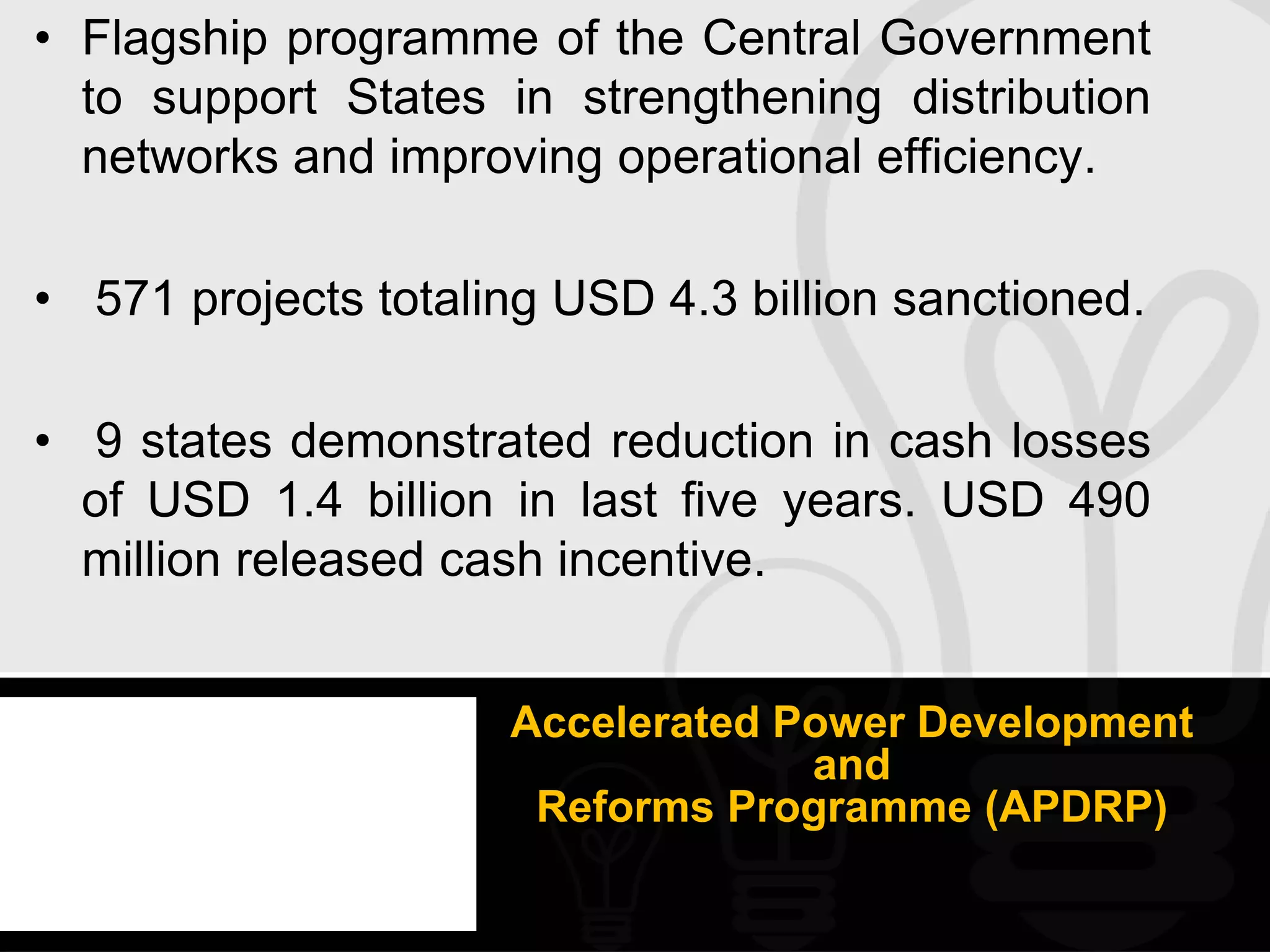 • Flagship programme of the Central Government
  to support States in strengthening distribution
  networks and improving operational efficiency.

• 571 projects totaling USD 4.3 billion sanctioned.

• 9 states demonstrated reduction in cash losses
  of USD 1.4 billion in last five years. USD 490
  million released cash incentive.


                     Accelerated Power Development
                                  and
                      Reforms Programme (APDRP)
 