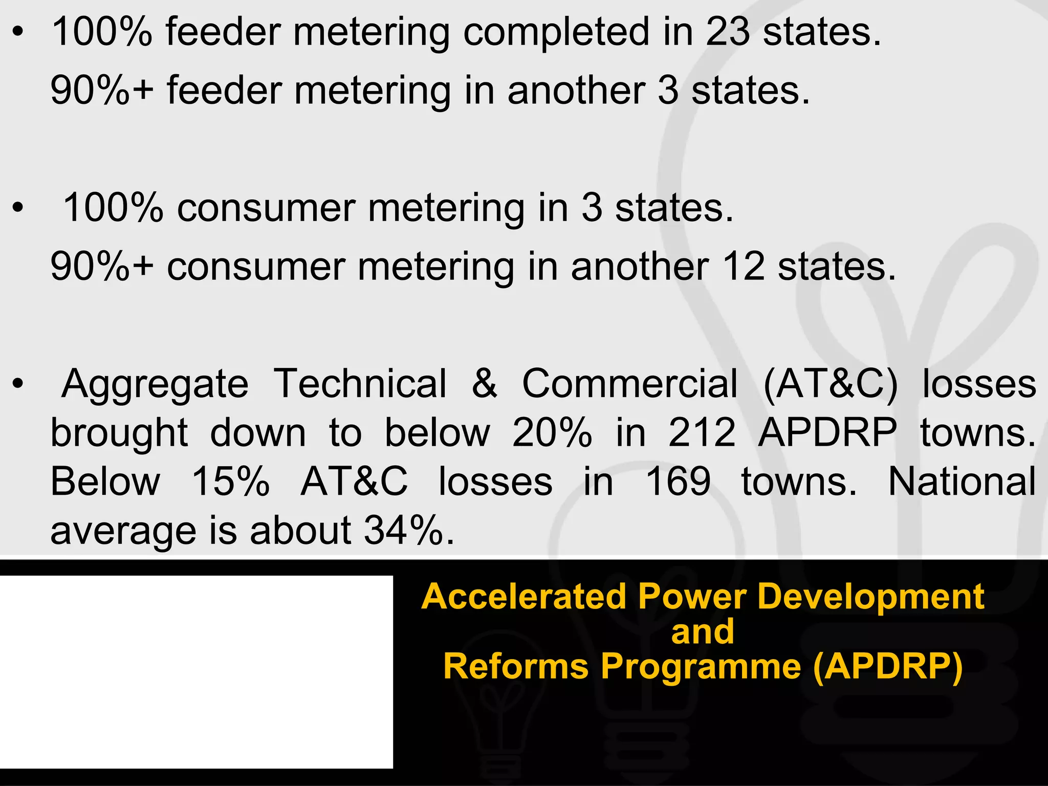 • 100% feeder metering completed in 23 states.
  90%+ feeder metering in another 3 states.

• 100% consumer metering in 3 states.
  90%+ consumer metering in another 12 states.

• Aggregate Technical & Commercial (AT&C) losses
  brought down to below 20% in 212 APDRP towns.
  Below 15% AT&C losses in 169 towns. National
  average is about 34%.
                     Accelerated Power Development
                                  and
                      Reforms Programme (APDRP)
 