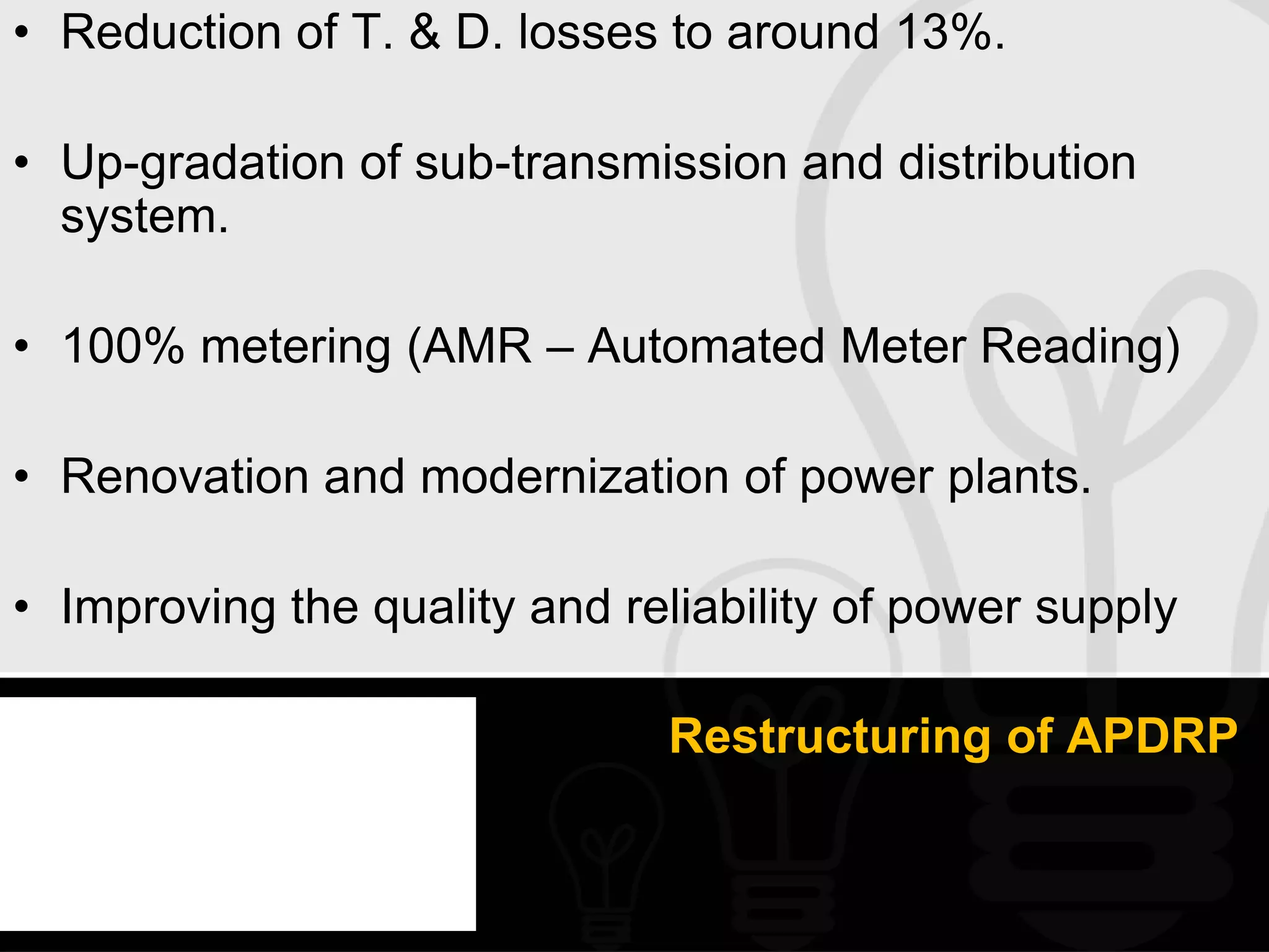 • Reduction of T. & D. losses to around 13%.

• Up-gradation of sub-transmission and distribution
  system.

• 100% metering (AMR – Automated Meter Reading)

• Renovation and modernization of power plants.

• Improving the quality and reliability of power supply

                              Restructuring of APDRP
 