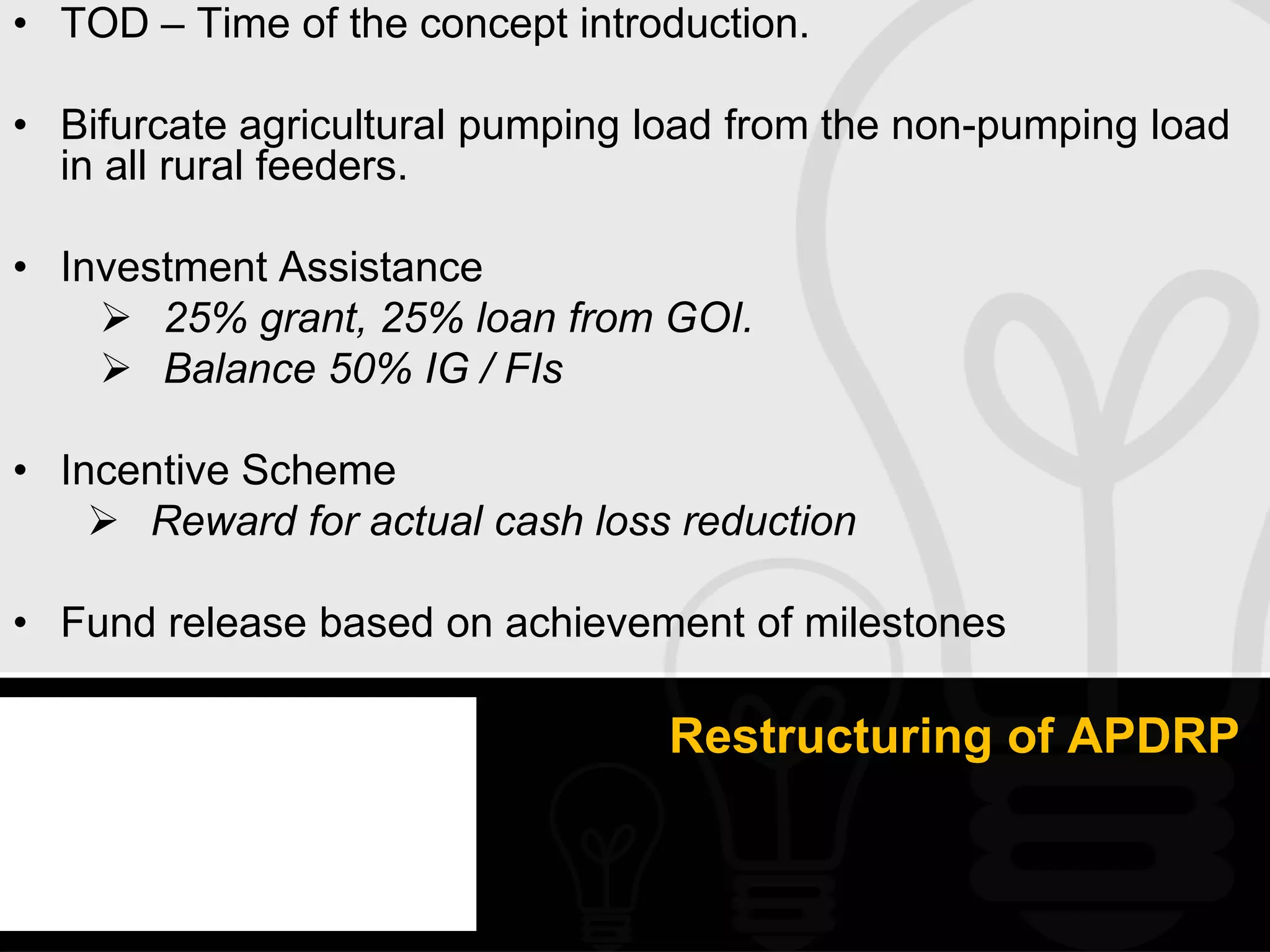 • TOD – Time of the concept introduction.

• Bifurcate agricultural pumping load from the non-pumping load
  in all rural feeders.

• Investment Assistance
     25% grant, 25% loan from GOI.
     Balance 50% IG / FIs

• Incentive Scheme
     Reward for actual cash loss reduction

• Fund release based on achievement of milestones

                                 Restructuring of APDRP
 
