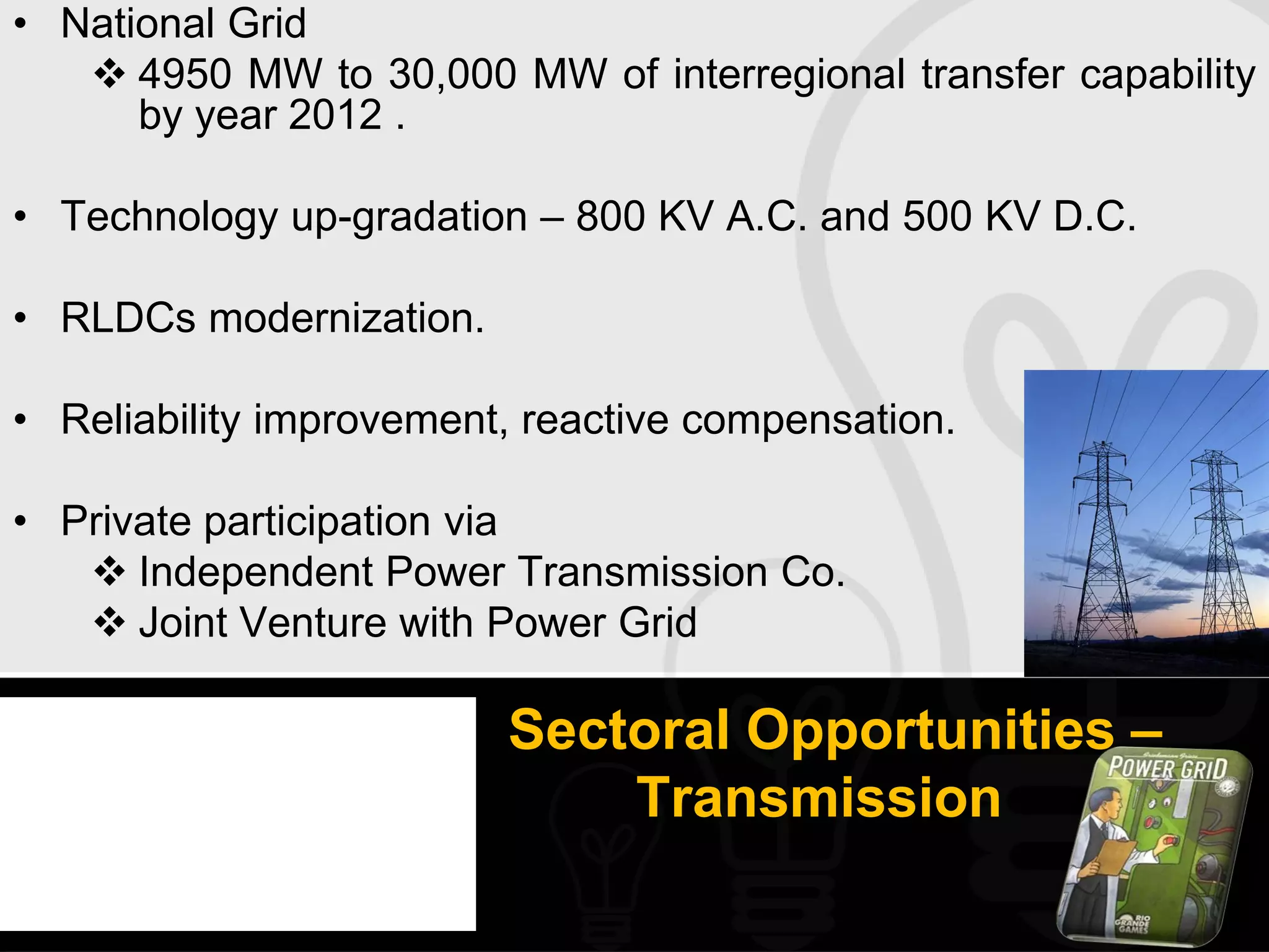 • National Grid
    4950 MW to 30,000 MW of interregional transfer capability
      by year 2012 .

• Technology up-gradation – 800 KV A.C. and 500 KV D.C.

• RLDCs modernization.

• Reliability improvement, reactive compensation.

• Private participation via
    Independent Power Transmission Co.
    Joint Venture with Power Grid

                         Sectoral Opportunities –
                             Transmission
 