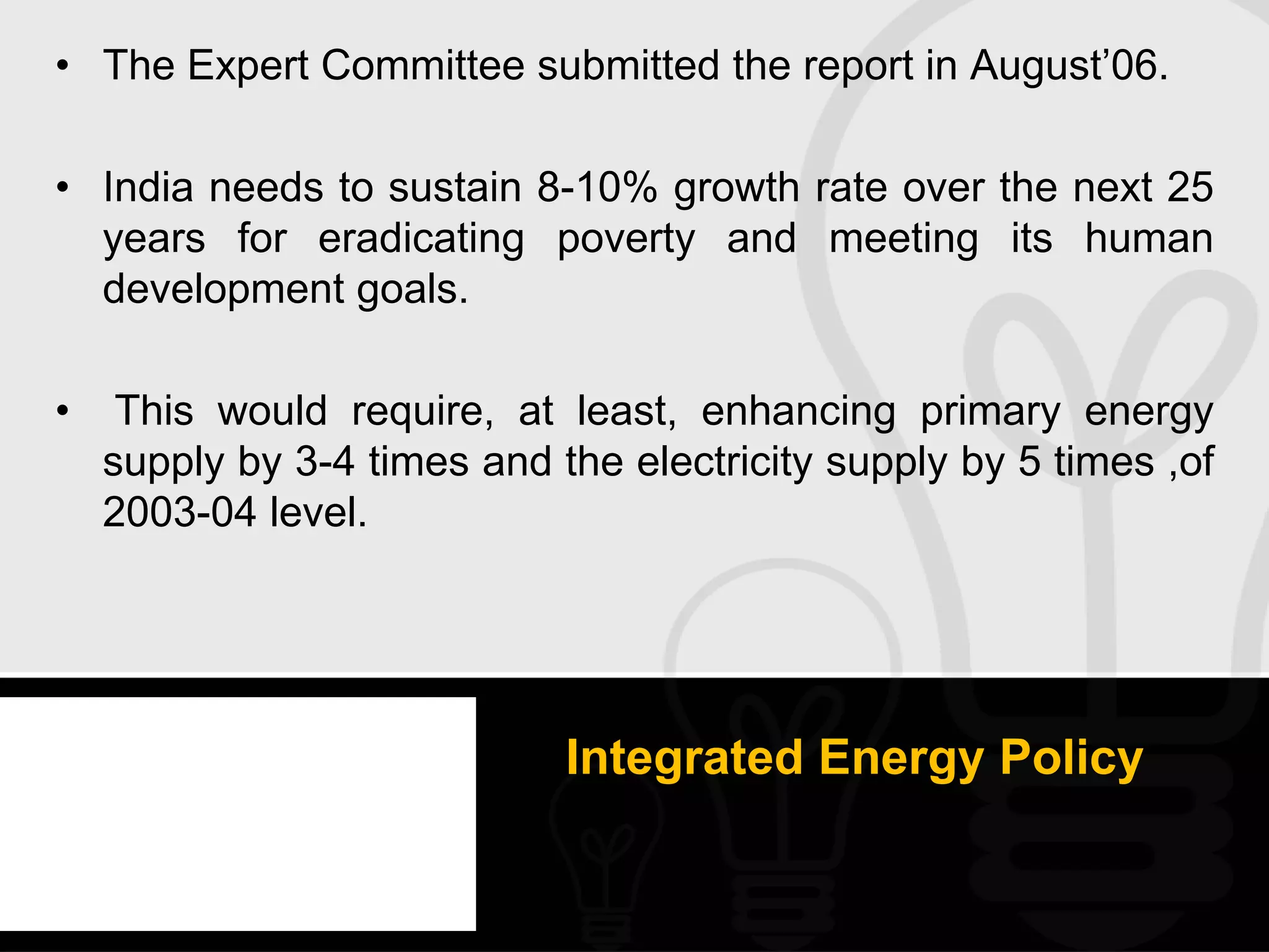 • The Expert Committee submitted the report in August’06.

• India needs to sustain 8-10% growth rate over the next 25
  years for eradicating poverty and meeting its human
  development goals.

•    This would require, at least, enhancing primary energy
    supply by 3-4 times and the electricity supply by 5 times ,of
    2003-04 level.




                             Integrated Energy Policy
 